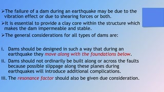 The failure of a dam during an earthquake may be due to the
vibration effect or due to shearing forces or both.
It is essential to provide a clay core within the structure which
makes the dam impermeable and stable.
The general considerations for all types of dams are:
i. Dams should be designed in such a way that during an
earthquake they move along with the foundations below.
ii. Dams should not ordinarily be built along or across the faults
because possible slippage along these planes during
earthquakes will introduce additional complications.
iii. The resonance factor should also be given due consideration.
 