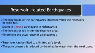 Reservoir- related Earthquakes
The magnitude of the earthquakes increased when the reservoirs
became full.
Example : Koyna earthquake in Maharashtra
The epicentres lay within the reservoir area.
To prevent the occurrence of earthquakes ;
Reservoirs can be filled to a limited safe level.
The pore pressure is reduced by draining the water from the weak zone.
 