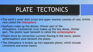 PLATE TECTONICS
 The earth’s outer shell (crust and upper mantle) consists of cool, brittle
rock called the lithosphere.
 Seafloors make up the denser, thinner part of the
lithosphere. Continental crust makes up the less dense, thicker
part. The plastic layer beneath is called the asthenosphere.
 Plates move by convection currents flowing in the warm, plastic
asthenosphere zone beneath the plates.
 The lithosphere is broken up into separate plates, which include
continents and ocean basins.
 