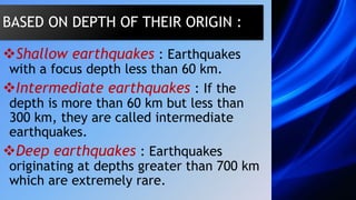 Shallow earthquakes : Earthquakes
with a focus depth less than 60 km.
Intermediate earthquakes : If the
depth is more than 60 km but less than
300 km, they are called intermediate
earthquakes.
Deep earthquakes : Earthquakes
originating at depths greater than 700 km
which are extremely rare.
BASED ON DEPTH OF THEIR ORIGIN :
 