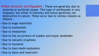 Non-tectonic earthquakes : These are generally due to
external or surfacial causes. This type of earthquake is very
frequent, but minor in intensity and hence generally not
destructive in nature. These occur due to various reasons as
follows :
• Due to huge waterfalls
• Due to avalanches
• Due to meteorites
• Due to the occurrence of sudden and major landslides
• Due to volcanic eruptions
• Due to tsunamis
• Due to man-made explosions
• Due to dams and reservoirs
 