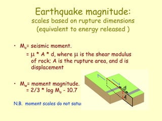 Earthquake magnitude:
scales based on rupture dimensions
(equivalent to energy released )
• Mo= seismic moment.
= m * A * d, where m is the shear modulus
of rock; A is the rupture area, and d is
displacement
• Mw= moment magnitude.
= 2/3 * log Mo - 10.7
N.B. moment scales do not saturate
 