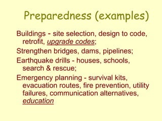 Preparedness (examples)
Buildings - site selection, design to code,
retrofit, upgrade codes;
Strengthen bridges, dams, pipelines;
Earthquake drills - houses, schools,
search & rescue;
Emergency planning - survival kits,
evacuation routes, fire prevention, utility
failures, communication alternatives,
education
 