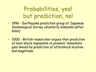 Probabilities, yes!
but prediction, no!
• 1996 - Earthquake prediction group of Japanese
Seismological Survey voluntarily disbands (after
Kobe)
• 2000 - British researcher argues that prediction
of main shock impossible at present; immediate
goal should be prediction of aftershock location
and magnitude
 