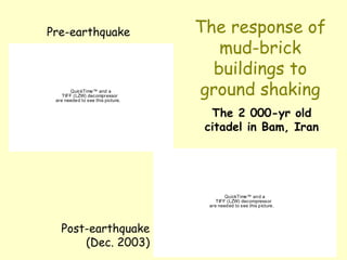The response of
mud-brick
buildings to
ground shaking
QuickTime™ and a
TIFF (LZW) decompressor
are needed to see this picture.
QuickTime™ and a
TIFF (LZW) decompressor
are needed to see this picture.
The 2 000-yr old
citadel in Bam, Iran
Pre-earthquake
Post-earthquake
(Dec. 2003)
 