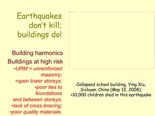 Earthquakes
don’t kill;
buildings do!
Building harmonics
Buildings at high risk
•URM = unreinforced
masonry;
•open lower storeys;
•poor ties to
foundations
and between storeys;
•lack of cross-bracing;
•poor quality materials.
Collapsed school building, Ying Xiu,
Sichuan, China (May 12, 2008);
>10,000 children died in this earthquake
 