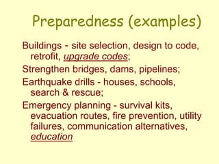 Preparedness (examples)
Buildings - site selection, design to code,
retrofit, upgrade codes;
Strengthen bridges, dams, pipelines;
Earthquake drills - houses, schools,
search & rescue;
Emergency planning - survival kits,
evacuation routes, fire prevention, utility
failures, communication alternatives,
education
 
