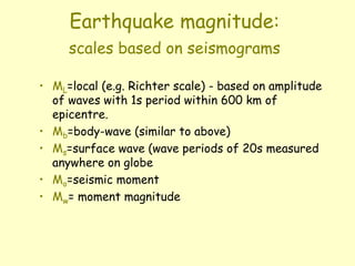 Earthquake magnitude:
scales based on seismograms
• ML=local (e.g. Richter scale) - based on amplitude
of waves with 1s period within 600 km of
epicentre.
• Mb=body-wave (similar to above)
• Ms=surface wave (wave periods of 20s measured
anywhere on globe
• Mo=seismic moment
• Mw= moment magnitude
 
