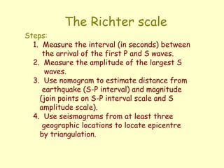 The Richter scale
Steps:
1. Measure the interval (in seconds) between
the arrival of the first P and S waves.
2. Measure the amplitude of the largest S
waves.
3. Use nomogram to estimate distance from
earthquake (S-P interval) and magnitude
(join points on S-P interval scale and S
amplitude scale).
4. Use seismograms from at least three
geographic locations to locate epicentre
by triangulation.
 