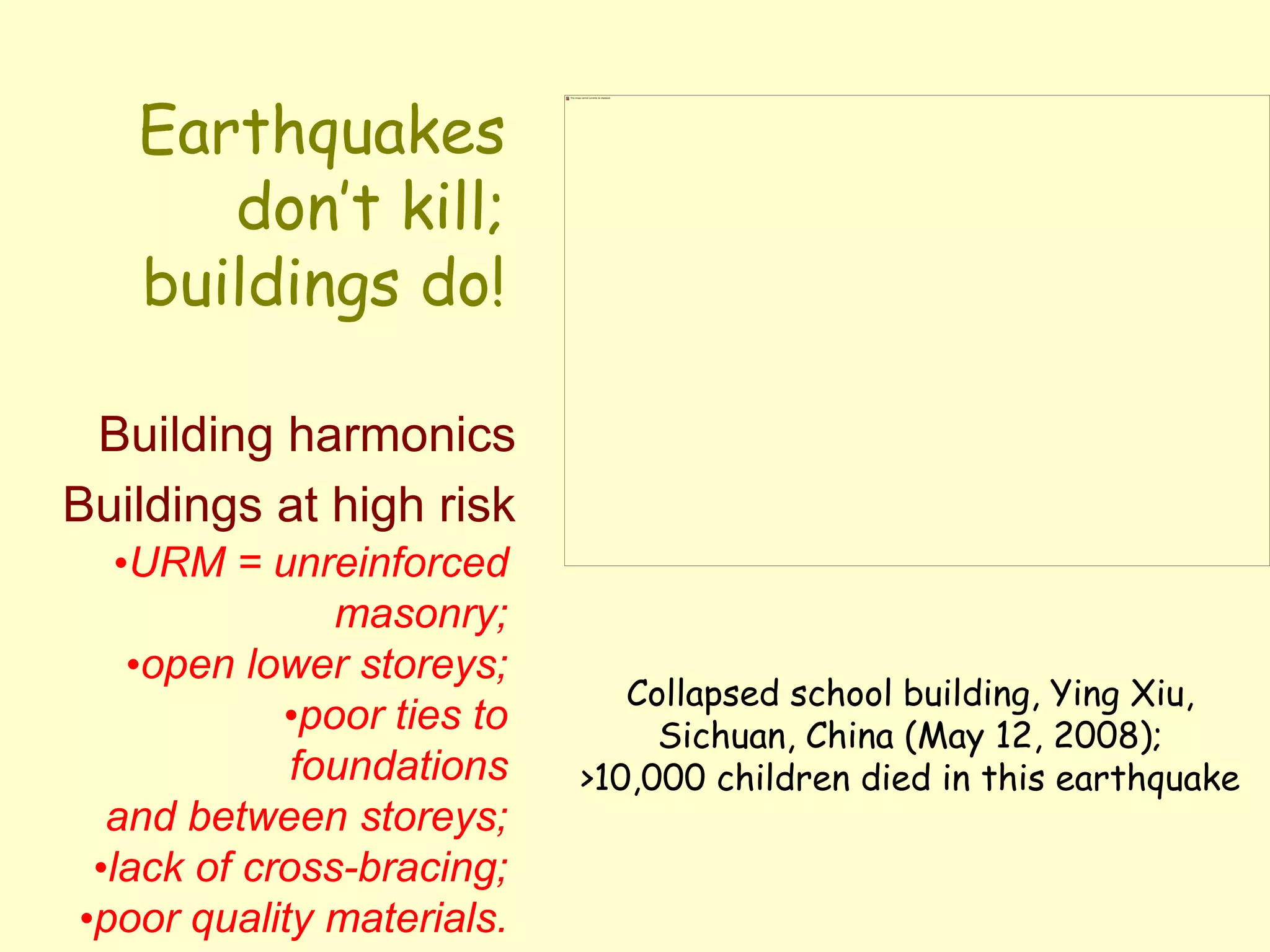 Earthquakes
don’t kill;
buildings do!
Building harmonics
Buildings at high risk
•URM = unreinforced
masonry;
•open lower storeys;
•poor ties to
foundations
and between storeys;
•lack of cross-bracing;
•poor quality materials.
Collapsed school building, Ying Xiu,
Sichuan, China (May 12, 2008);
>10,000 children died in this earthquake
 