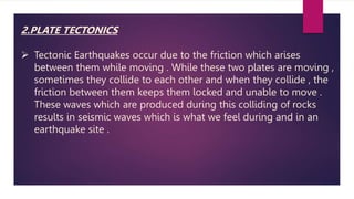 2.PLATE TECTONICS
 Tectonic Earthquakes occur due to the friction which arises
between them while moving . While these two plates are moving ,
sometimes they collide to each other and when they collide , the
friction between them keeps them locked and unable to move .
These waves which are produced during this colliding of rocks
results in seismic waves which is what we feel during and in an
earthquake site .
 