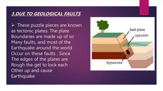 3.DUE TO GEOLOGICAL FAULTS
 These puzzle pieces are known
as tectonic plates. The plate
Boundaries are made up of so
Many faults, and most of the
Earthquake around the world
Occur on these faults . Since
The edges of the plates are
Rough the get to lock each
Other up and cause
Earthquake
 