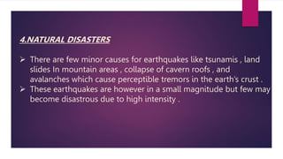 4.NATURAL DISASTERS
 There are few minor causes for earthquakes like tsunamis , land
slides In mountain areas , collapse of cavern roofs , and
avalanches which cause perceptible tremors in the earth’s crust .
 These earthquakes are however in a small magnitude but few may
become disastrous due to high intensity .
 
