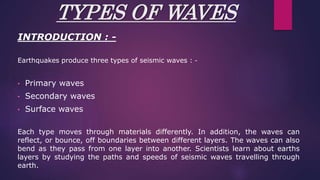 TYPES OF WAVES
INTRODUCTION : -
Earthquakes produce three types of seismic waves : -
• Primary waves
• Secondary waves
• Surface waves
Each type moves through materials differently. In addition, the waves can
reflect, or bounce, off boundaries between different layers. The waves can also
bend as they pass from one layer into another. Scientists learn about earths
layers by studying the paths and speeds of seismic waves travelling through
earth.
 