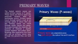 PRIMARY WAVES
The fastest seismic waves are
called primary waves, or P waves.
These waves are first to reach any
particular location after an
earthquake occurs. Primary waves
travel through earth’s crust at an
average speed of about 5km per
sec. Primary waves can travel
through solids, liquids and gases.
As a pass through the material, the
particles of material a slightly
pushed together and pulled apart.
Buildings also experience this push
and pull as primary waves pass
through the ground they are built
on.
 