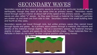 SECONDARY WAVES
Secondary waves are the second seismic waves to arrive at any particular location after an
earthquake, though they start at the same time as primary waves. Secondary waves
travel through earth’s interior at about half of the speed of the primary waves . secondary
waves are also called “s” waves. As they pass through a material the material’s particles
are shaken up and down are from side to side. Secondary waves rock small building back
and fourth as they pass.
Secondary waves can travel through rock, but unlike primary waves they cannot travel
through liquids and gases. As a primary wave passes through a material, the volume and
density of the material change slightly. But as a secondary passes, the material changes
slightly in shape. Liquids and gases do not have definite shape. These materials flow i.e.,
Particles in them do not return to their original position after being moved.
 