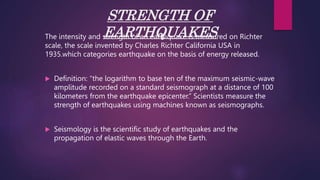 STRENGTH OF
EARTHQUAKES
The intensity and strength of an earthquake is measured on Richter
scale, the scale invented by Charles Richter California USA in
1935.which categories earthquake on the basis of energy released.
 Definition: “the logarithm to base ten of the maximum seismic-wave
amplitude recorded on a standard seismograph at a distance of 100
kilometers from the earthquake epicenter.” Scientists measure the
strength of earthquakes using machines known as seismographs.
 Seismology is the scientific study of earthquakes and the
propagation of elastic waves through the Earth.
 