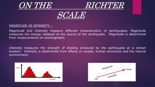 ON THE RICHTER
SCALE
MAGNITUDE VS INTENSITY: -
Magnitude and Intensity measure different characteristics of earthquakes. Magnitude
measures the energy released at the source of the earthquake. Magnitude is determined
from measurements on seismographs.
Intensity measures the strength of shaking produced by the earthquake at a certain
location. Intensity is determined from effects on people, human structures and the natural
environment.
 