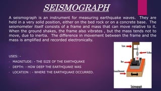 SEISMOGRAPH
A seismograph is an instrument for measuring earthquake waves. They are
held in a very solid position, either on the bed rock or on a concrete base. The
seismometer itself consists of a frame and mass that can move relative to it.
When the ground shakes, the frame also vibrates , but the mass tends not to
move, due to inertia. The difference in movement between the frame and the
mass is amplified and recorded electronically.
USES: -
• MAGNITUDE: - THE SIZE OF THE EARTHQUAKE
• DEPTH: - HOW DEEP THE EARTHQUAKE WAS
• LOCATION : - WHERE THE EARTHQUAKE OCCURRED.
 