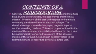 CONTENTS OF A
SEISMOGRAPH
 Generally a seismograph consists of a mass attached to a fixed
base. During an earthquake, the base moves and the mass
doesn’t. The motion of the base with respect to the mass is
commonly transformed into an electrical voltage. The
electrical voltage is recorded on paper, magnetic tape, or
another recording medium. This record is proportional to the
motion of the seismeter mass relative to the earth , but it can
be mathematically converted to a record of the absolute
motion of the ground. Seismograph generally refers to the
seismometer and its recording devise as a single unit.
 