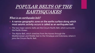 POPULAR BELTS OF THE
EARTHQUAKES
What is an earthquake belt?
 A narrow geographic zone on the earths surface along which
most seismic activity occurs is called as an earthquake belt
 The two major seismic belts are the Circum-Pacific Belt, which surrounds
the Pacific Ocean,
 The Alpine Belt, which stretches from the Azores through the
Mediterranean and Middle East to the Himalayas and Indonesia, where it
joins the Circum-Pacific Belt.
 
