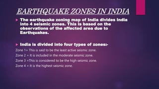 EARTHQUAKE ZONES IN INDIA
 The earthquake zoning map of India divides India
into 4 seismic zones. This is based on the
observations of the affected area due to
Earthquakes.
 India is divided into four types of zones:-
Zone 1= This is said to be the least active seismic zone.
Zone 2 = It is included in the moderate seismic zone.
Zone 3 =This is considered to be the high seismic zone.
Zone 4 = It is the highest seismic zone.
 