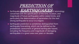 PREDICTION OF
EARTHQUAKES
 Earthquake prediction is a branch of the science of seismology
concerned with the specification of the time, location, and
magnitude of future earthquakes within stated limits, and
particularly the determination of parameters for the next
strong earthquake to occur in a region.
 Earthquake prediction is sometimes distinguished from
earthquake forecasting, which can be defined as the
probabilistic assessment of general earthquake hazard,
including the frequency and magnitude of damaging
earthquakes in a given area over years or decades.
 