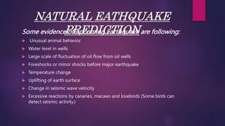 NATURAL EATHQUAKE
PREDICTION
Some evidence of upcoming Earthquake are following:
 Unusual animal behavior
 Water level in wells
 Large scale of fluctuation of oil flow from oil wells
 Foreshocks or minor shocks before major earthquake
 Temperature change
 Uplifting of earth surface
 Change in seismic wave velocity
 Excessive reactions by canaries, macaws and lovebirds (Some birds can
detect seismic activity.)
 