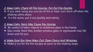 2. Keep Calm. Check All Fire Sources. Put Out Fire Quickly.
 If you were using any sources of fire or heat, turn them off when the
shaking calms down.
 If a fire starts, put it out quickly and calmly.
3. Keep Calm. Panic May Cause You Injuries.
 Be careful of fallen objects or shattered glass in the home.
 Stay inside. Roof tiles, broken window glass or signboards may fall
down and hit you.
4. Make Sure You Have Ways Out: Open Doors And Windows.
 Make a run for the fire escape as soon as the shaking stops.
 