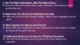 7. Get The Right Information. Take The Right Action.
 Get accurate information from radio, television, fire stations, local
authorities, etc.
8. Make Sure Your Family And Neighbors Are Safe.
 After you confirm your family's safety, check if your neighbors are all
right.
9. Work Together On Rescue And First Aid.
 Work with your neighbors to free victims from under debris or fallen
furniture and to give first aid.
10. Make Sure Electricity And Gas Are Off Before Evacuation.
 Turn off circuit breakers and the gas at the main before you
evacuate.
 