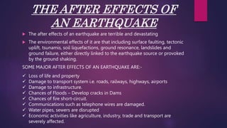 THE AFTER EFFECTS OF
AN EARTHQUAKE
 The after effects of an earthquake are terrible and devastating
 The environmental effects of it are that including surface faulting, tectonic
uplift, tsunamis, soil liquefactions, ground resonance, landslides and
ground failure, either directly linked to the earthquake source or provoked
by the ground shaking.
SOME MAJOR AFTER EFFECTS OF AN EARTHQUAKE ARE:-
 Loss of life and property
 Damage to transport system i.e. roads, railways, highways, airports
 Damage to infrastructure.
 Chances of Floods – Develop cracks in Dams
 Chances of fire short-circuit.
 Communications such as telephone wires are damaged.
 Water pipes, sewers are disrupted
 Economic activities like agriculture, industry, trade and transport are
severely affected.
 