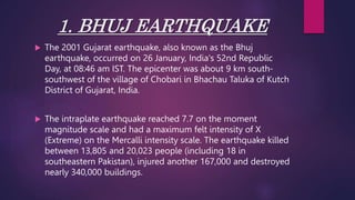 1. BHUJ EARTHQUAKE
 The 2001 Gujarat earthquake, also known as the Bhuj
earthquake, occurred on 26 January, India's 52nd Republic
Day, at 08:46 am IST. The epicenter was about 9 km south-
southwest of the village of Chobari in Bhachau Taluka of Kutch
District of Gujarat, India.
 The intraplate earthquake reached 7.7 on the moment
magnitude scale and had a maximum felt intensity of X
(Extreme) on the Mercalli intensity scale. The earthquake killed
between 13,805 and 20,023 people (including 18 in
southeastern Pakistan), injured another 167,000 and destroyed
nearly 340,000 buildings.
 