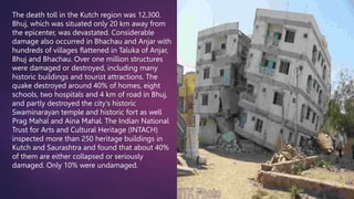 The death toll in the Kutch region was 12,300.
Bhuj, which was situated only 20 km away from
the epicenter, was devastated. Considerable
damage also occurred in Bhachau and Anjar with
hundreds of villages flattened in Taluka of Anjar,
Bhuj and Bhachau. Over one million structures
were damaged or destroyed, including many
historic buildings and tourist attractions. The
quake destroyed around 40% of homes, eight
schools, two hospitals and 4 km of road in Bhuj,
and partly destroyed the city's historic
Swaminarayan temple and historic fort as well
Prag Mahal and Aina Mahal. The Indian National
Trust for Arts and Cultural Heritage (INTACH)
inspected more than 250 heritage buildings in
Kutch and Saurashtra and found that about 40%
of them are either collapsed or seriously
damaged. Only 10% were undamaged.
 