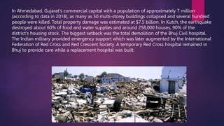 In Ahmedabad, Gujarat's commercial capital with a population of approximately 7 million
(according to data in 2018), as many as 50 multi-storey buildings collapsed and several hundred
people were killed. Total property damage was estimated at $7.5 billion. In Kutch, the earthquake
destroyed about 60% of food and water supplies and around 258,000 houses, 90% of the
district's housing stock. The biggest setback was the total demolition of the Bhuj Civil hospital.
The Indian military provided emergency support which was later augmented by the International
Federation of Red Cross and Red Crescent Society. A temporary Red Cross hospital remained in
Bhuj to provide care while a replacement hospital was built.
 