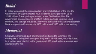 Relief
In order to support the reconstruction and rehabilitation of the city, the
Government of Gujarat created four assistance packages worth up to
US$1 billion. These packages assisted about 300,000 families. The
government also announced a US$2.5 million package to revive small,
medium, and cottage industries. The World Bank and the Asian Development
Bank also provided loans worth $300 million and $500 million respectively.
Memorial
Smritivan, a memorial park and museum dedicated to victims of the
earthquake is being built on top of Bhujia Hill. 13,823 trees, each dedicated
to a victim, were planted in the garden and 108 small water reservoirs were
created on the hill.
 