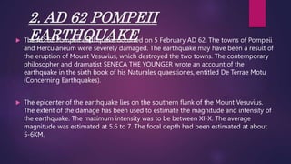 2. AD 62 POMPEII
EARTHQUAKE
 The AD 62 Pompeii earthquake occurred on 5 February AD 62. The towns of Pompeii
and Herculaneum were severely damaged. The earthquake may have been a result of
the eruption of Mount Vesuvius, which destroyed the two towns. The contemporary
philosopher and dramatist SENECA THE YOUNGER wrote an account of the
earthquake in the sixth book of his Naturales quaestiones, entitled De Terrae Motu
(Concerning Earthquakes).
 The epicenter of the earthquake lies on the southern flank of the Mount Vesuvius.
The extent of the damage has been used to estimate the magnitude and intensity of
the earthquake. The maximum intensity was to be between XI-X. The average
magnitude was estimated at 5.6 to 7. The focal depth had been estimated at about
5-6KM.
 