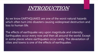 INTRODUCTION
As we know EARTHQUAKES are one of the worst natural hazards
which often turn into disasters causing widespread destruction and
loss to human life.
The effects of earthquake vary upon magnitude and intensity.
Earthquakes occur every now and then all around the world. Except
in some places where earthquakes occur rarely. The devastation of
cities and towns is one of the effects of earthquakes.
 