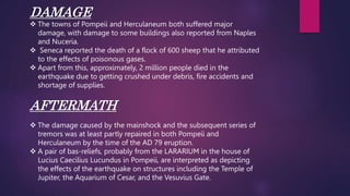 DAMAGE
 The towns of Pompeii and Herculaneum both suffered major
damage, with damage to some buildings also reported from Naples
and Nuceria.
 Seneca reported the death of a flock of 600 sheep that he attributed
to the effects of poisonous gases.
 Apart from this, approximately, 2 million people died in the
earthquake due to getting crushed under debris, fire accidents and
shortage of supplies.
AFTERMATH
 The damage caused by the mainshock and the subsequent series of
tremors was at least partly repaired in both Pompeii and
Herculaneum by the time of the AD 79 eruption.
 A pair of bas-reliefs, probably from the LARARIUM in the house of
Lucius Caecilius Lucundus in Pompeii, are interpreted as depicting
the effects of the earthquake on structures including the Temple of
Jupiter, the Aquarium of Cesar, and the Vesuvius Gate.
 