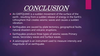 CONCLUSION
 An EARTQUAKE is a sudden movement of the surface of the
earth , resulting from a sudden release of energy in the Earth’s
Lithosphere that creates seismic waves and causes a sudden
vibration.
 Earthquakes are caused by plate tectonics, geographical faults,
natural disasters and volcanic eruptions.
 Earthquakes produce three types of seismic waves Primary
waves, Secondary waves and Surface waves.
 A seismograph is an instrument used to measure intensity and
magnitude of an earthquake.
 