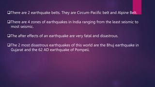 There are 2 earthquake belts. They are Circum-Pacific belt and Alpine Belt.
There are 4 zones of earthquakes in India ranging from the least seismic to
most seismic.
The after effects of an earthquake are very fatal and disastrous.
The 2 most disastrous earthquakes of this world are the Bhuj earthquake in
Gujarat and the 62 AD earthquake of Pompeii.
 