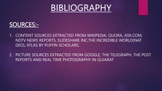 SOURCES:-
1. CONTENT SOURCES EXTRACTED FROM WIKIPEDIA, QUORA, ASK.COM,
NDTV NEWS REPORTS, SLIDESHARE INC,THE INCREDIBLE WORLD(NAT
GEO), ATLAS BY PUFFIN SCHOLARS.
2. PICTURE SOURCES EXTRACTED FROM GOOGLE, THE TELEGRAPH, THE POST
REPORTS AND REAL TIME PHOTOGRAPHY IN GUJARAT
 