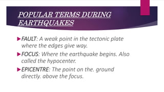POPULAR TERMS DURING
EARTHQUAKES
FAULT: A weak point in the tectonic plate
where the edges give way.
FOCUS: Where the earthquake begins. Also
called the hypocenter.
EPICENTRE: The point on the. ground
directly. above the focus.
 
