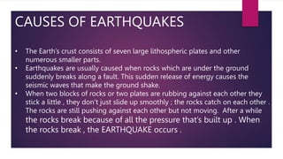 CAUSES OF EARTHQUAKES
• The Earth’s crust consists of seven large lithospheric plates and other
numerous smaller parts.
• Earthquakes are usually caused when rocks which are under the ground
suddenly breaks along a fault. This sudden release of energy causes the
seismic waves that make the ground shake.
• When two blocks of rocks or two plates are rubbing against each other they
stick a little , they don’t just slide up smoothly ; the rocks catch on each other .
The rocks are still pushing against each other but not moving. After a while
the rocks break because of all the pressure that’s built up . When
the rocks break , the EARTHQUAKE occurs .
 