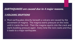EARTHQUAKES are caused due to 4 major reasons.
1.VOLCANIC ERUPTIONS
 Most earthquakes directly beneath a volcano are caused by the
movement of magma . The magma exerts pressure on the rocks
until it cracks the rock . Then the magma squirts into the crack and
starts building pressure again . Every time the rock cracks and thus
it leads to a major earthquake .
 