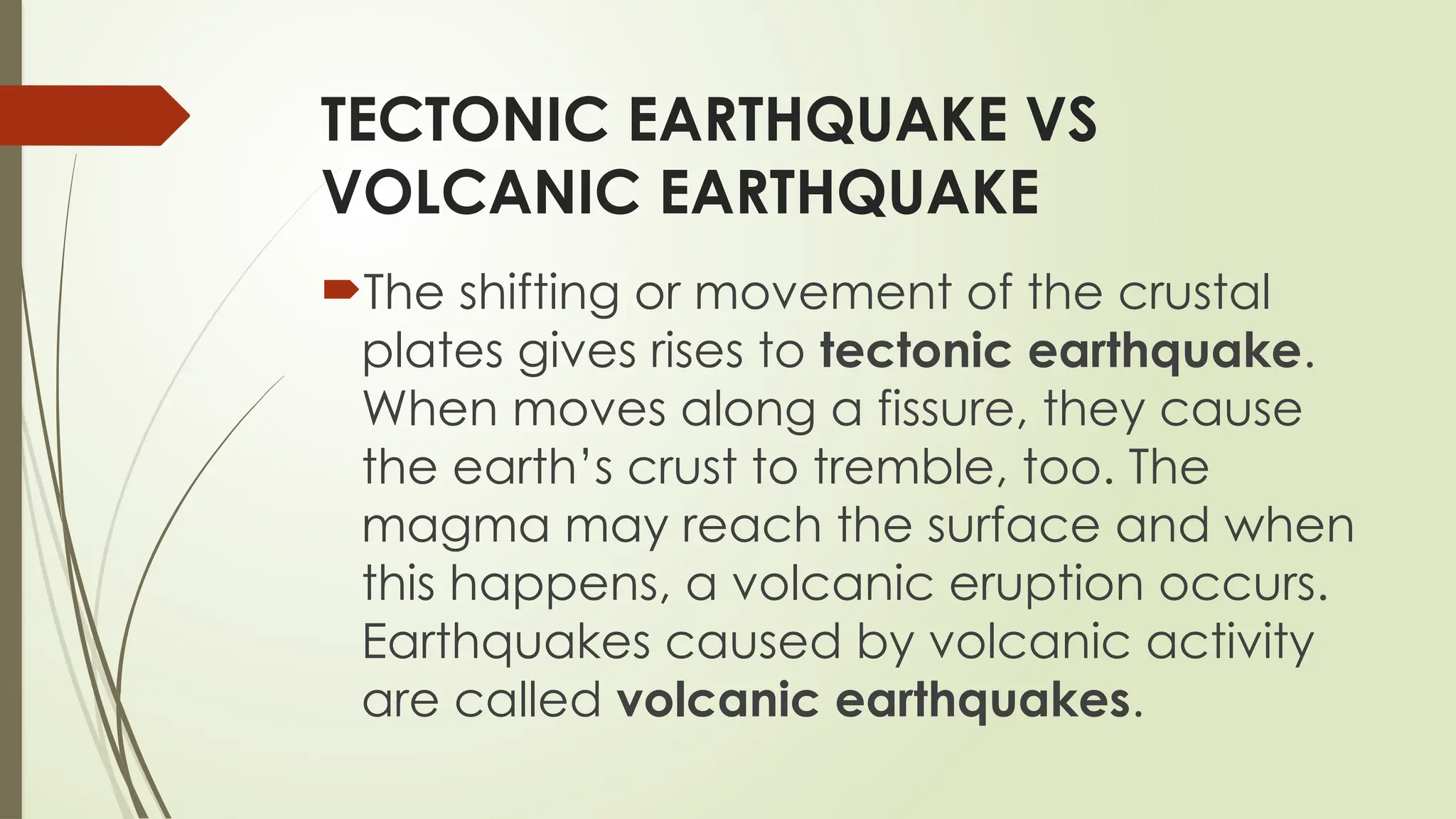 TECTONIC EARTHQUAKE VS
VOLCANIC EARTHQUAKE
The shifting or movement of the crustal
plates gives rises to tectonic earthquake.
When moves along a fissure, they cause
the earth’s crust to tremble, too. The
magma may reach the surface and when
this happens, a volcanic eruption occurs.
Earthquakes caused by volcanic activity
are called volcanic earthquakes.
 