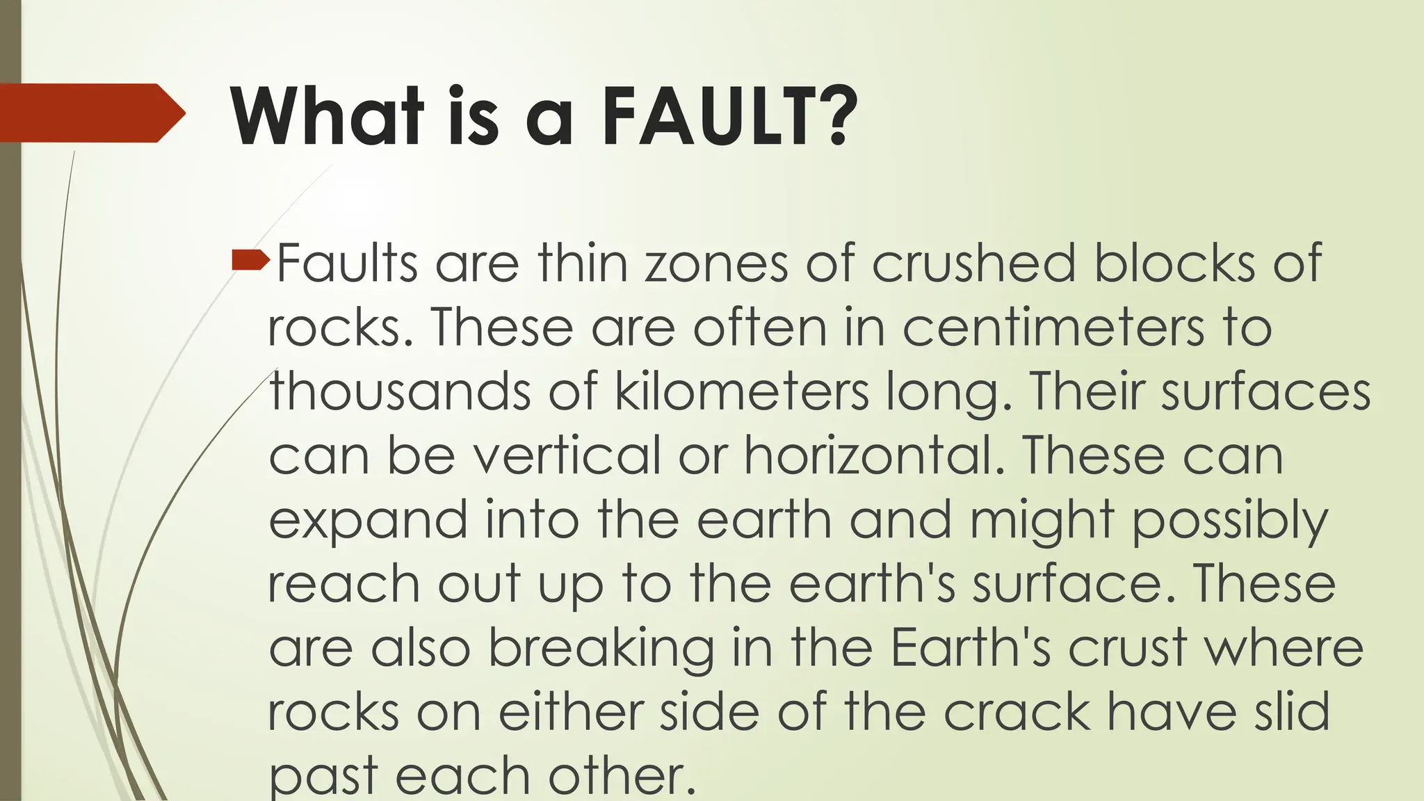 What is a FAULT?
Faults are thin zones of crushed blocks of
rocks. These are often in centimeters to
thousands of kilometers long. Their surfaces
can be vertical or horizontal. These can
expand into the earth and might possibly
reach out up to the earth's surface. These
are also breaking in the Earth's crust where
rocks on either side of the crack have slid
past each other.
 
