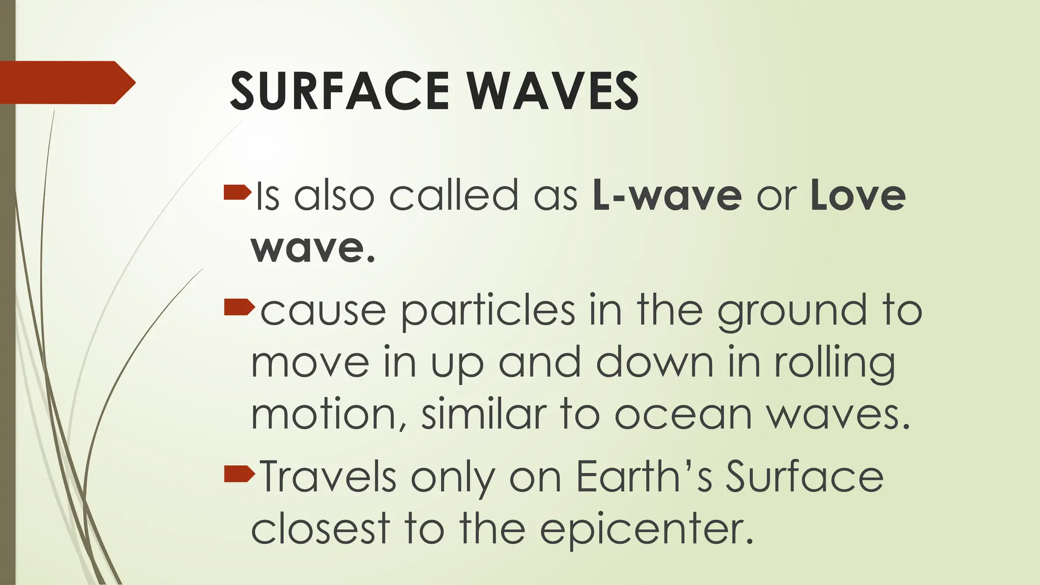 SURFACE WAVES
Is also called as L-wave or Love
wave.
cause particles in the ground to
move in up and down in rolling
motion, similar to ocean waves.
Travels only on Earth’s Surface
closest to the epicenter.
 