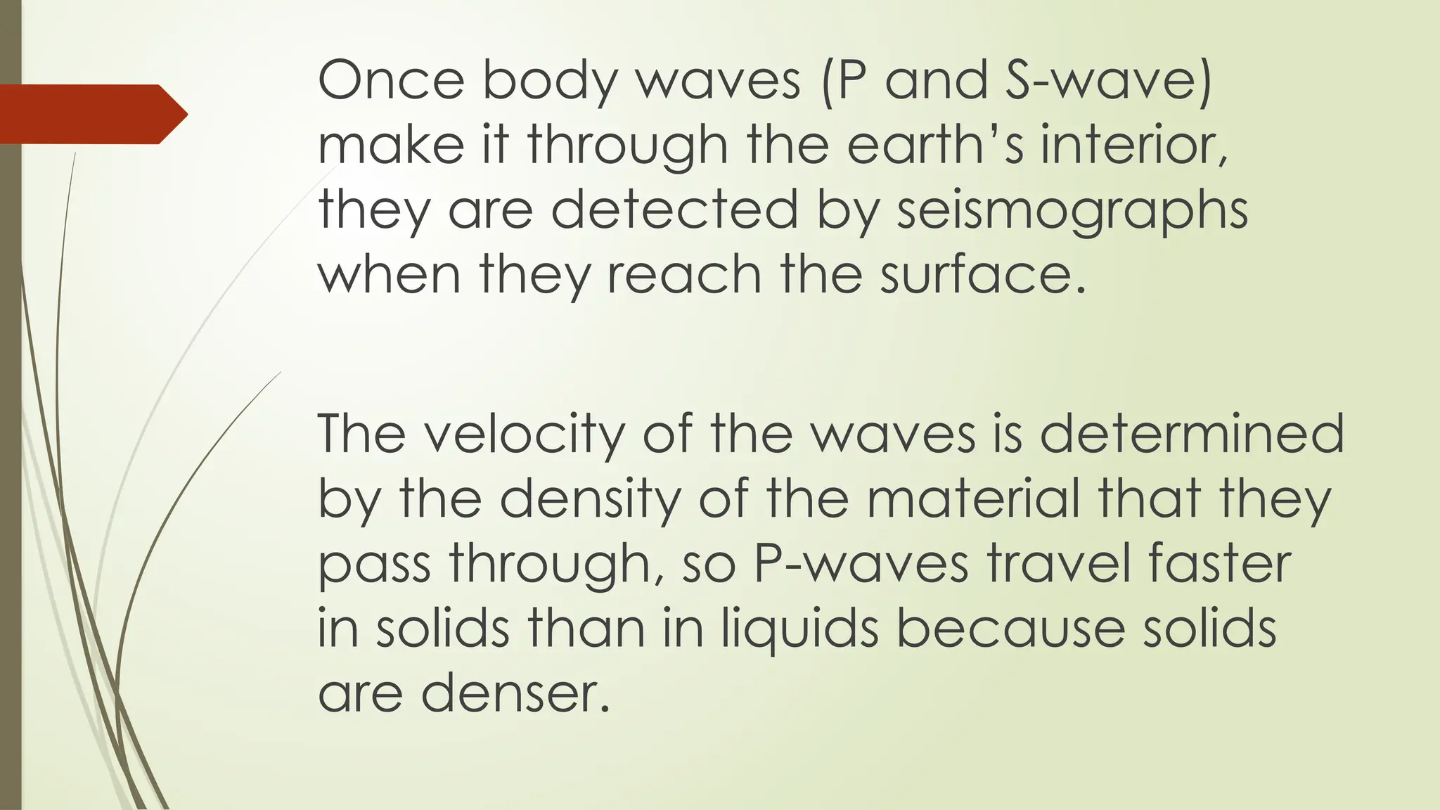 Once body waves (P and S-wave)
make it through the earth’s interior,
they are detected by seismographs
when they reach the surface.
The velocity of the waves is determined
by the density of the material that they
pass through, so P-waves travel faster
in solids than in liquids because solids
are denser.
 