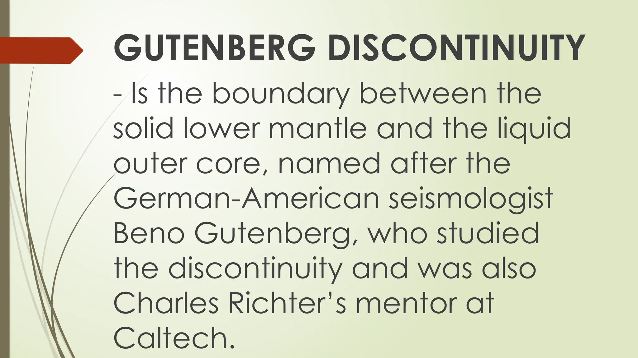 GUTENBERG DISCONTINUITY
- Is the boundary between the
solid lower mantle and the liquid
outer core, named after the
German-American seismologist
Beno Gutenberg, who studied
the discontinuity and was also
Charles Richter’s mentor at
Caltech.
 