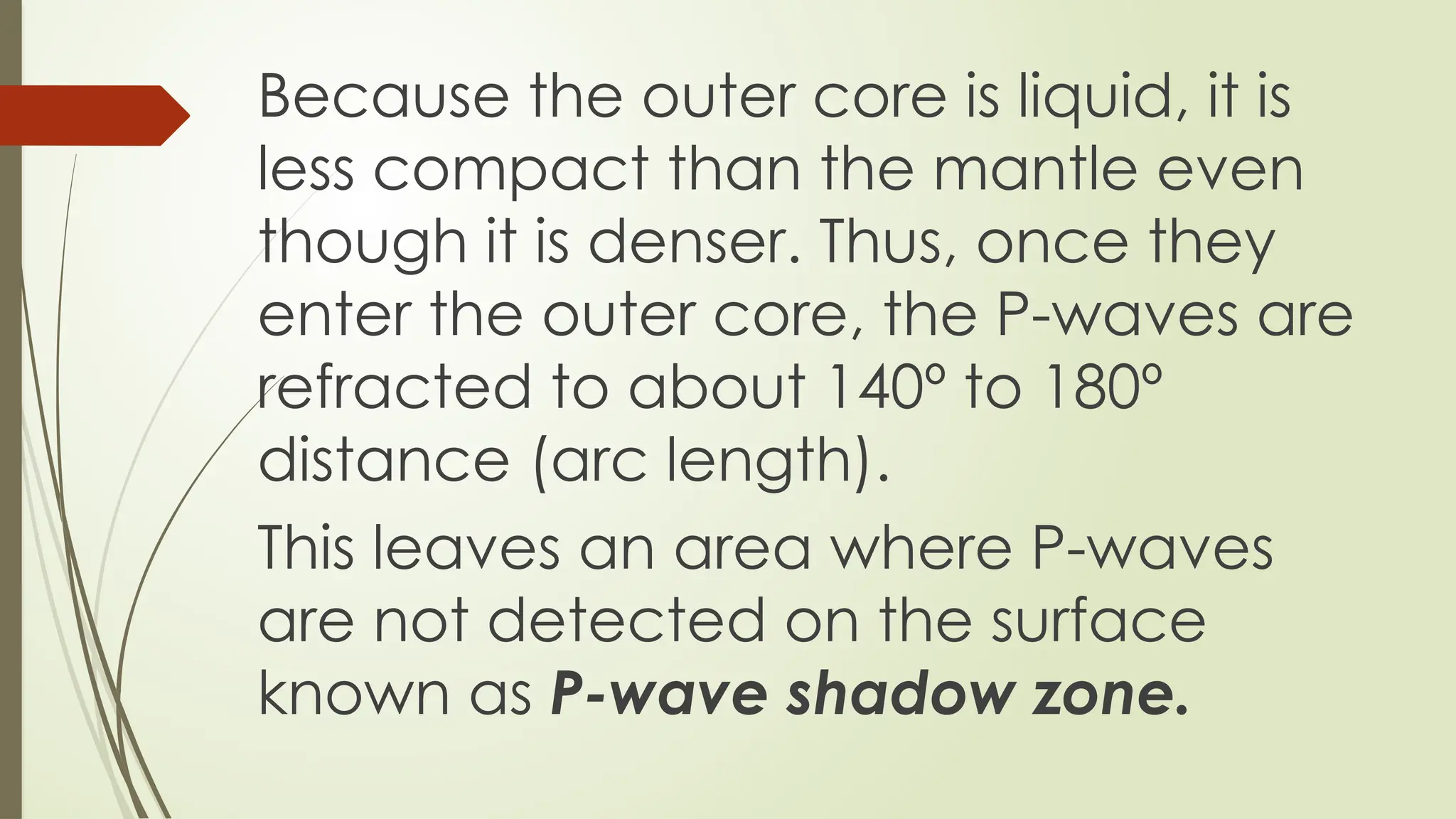 Because the outer core is liquid, it is
less compact than the mantle even
though it is denser. Thus, once they
enter the outer core, the P-waves are
refracted to about 140º to 180º
distance (arc length).
This leaves an area where P-waves
are not detected on the surface
known as P-wave shadow zone.
 
